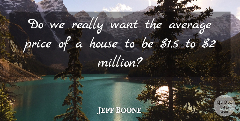 Jeff Boone Quote About Average, House, Price: Do We Really Want The...