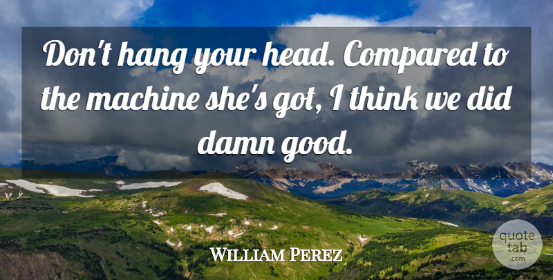 William Perez Quote About Compared, Damn, Hang, Machine: Dont Hang Your Head Compared...