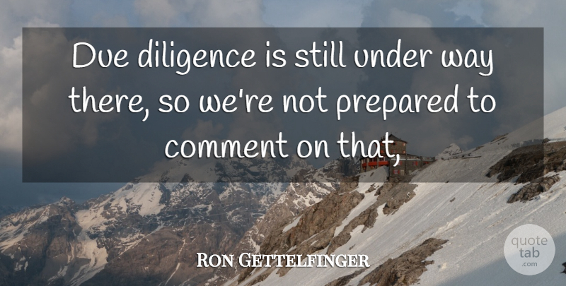 Ron Gettelfinger Quote About Comment, Diligence, Due, Prepared: Due Diligence Is Still Under...