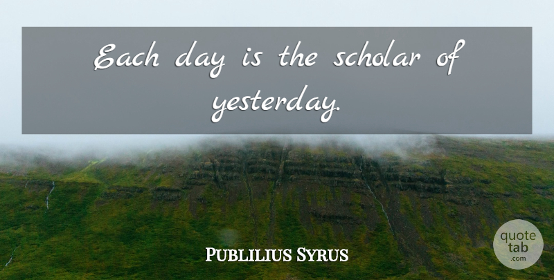 Publilius Syrus Quote About Yesterday, Each Day, Scholar: Each Day Is The Scholar...
