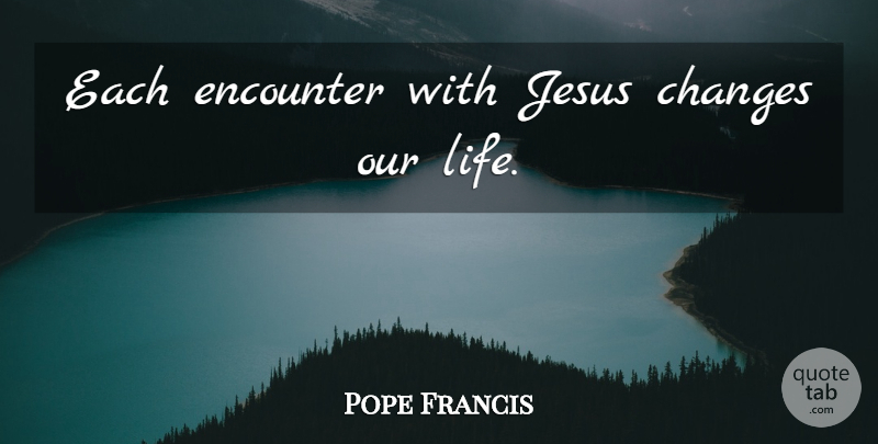 Pope Francis Quote About Jesus, Encounters, Our Lives: Each Encounter With Jesus Changes...