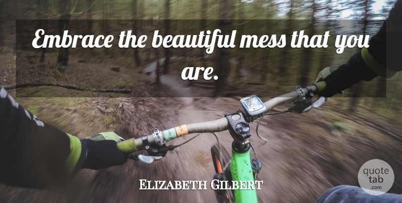 Elizabeth Gilbert Quote About Beautiful, Embrace, Beautiful Mess: Embrace The Beautiful Mess That...
