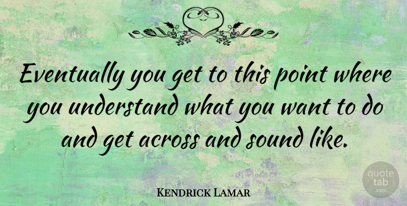 Kendrick Lamar Quote About Sound, Want, What You Want: Eventually You Get To This...