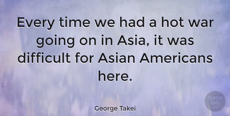 George Takei Quote About Asian, Difficult, Hot, Time, War: Every Time We Had A...