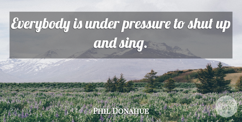 Phil Donahue Quote About Pressure, Shut Up, Under Pressure: Everybody Is Under Pressure To...