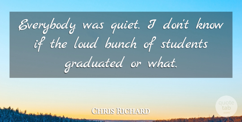 Chris Richard Quote About Bunch, Everybody, Graduated, Loud, Students: Everybody Was Quiet I Dont...