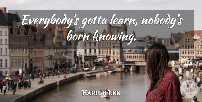 Harper Lee Quote About Knowing, Born: Everybodys Gotta Learn Nobodys Born...