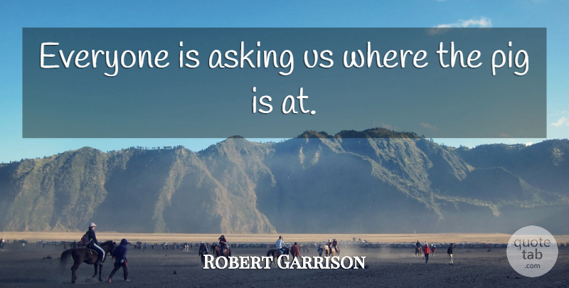 Robert Garrison Quote About Asking, Pig: Everyone Is Asking Us Where...