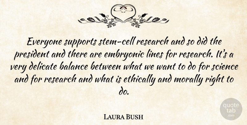 Laura Bush Quote About Balance, Delicate, Embryonic, Ethically, Lines: Everyone Supports Stem Cell Research...