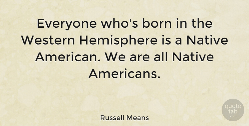 Russell Means Quote About Born, Hemisphere, Native, Western: Everyone Whos Born In The...