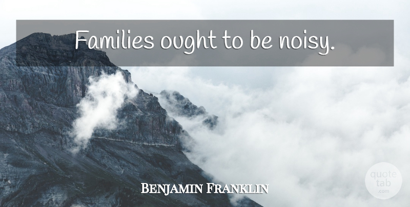 Benjamin Franklin Quote About Family, Noisy, Ought: Families Ought To Be Noisy...
