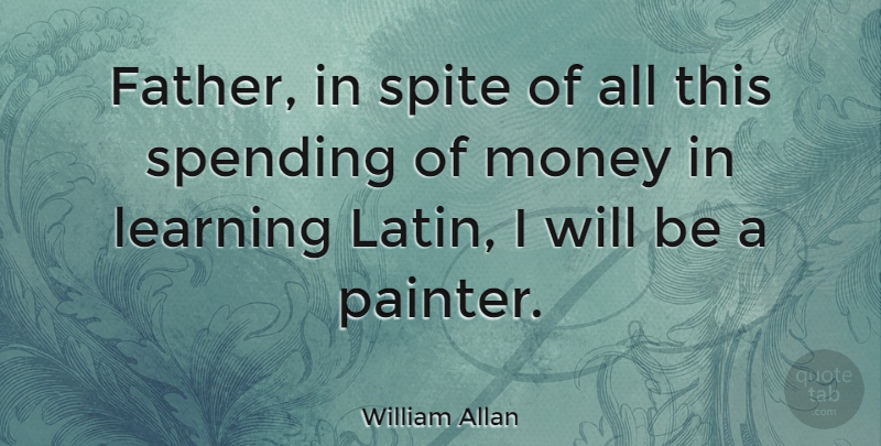 William Allan Quote About Learning, Money, Spending, Spite: Father In Spite Of All...