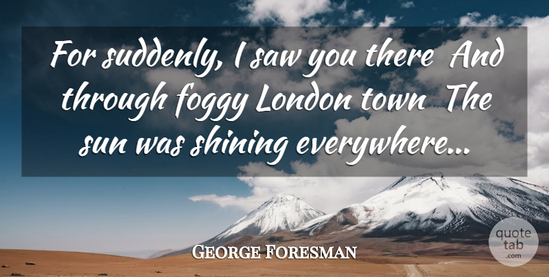 George Foresman Quote About Foggy, London, Saw, Shining, Sun: For Suddenly I Saw You...