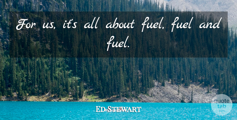 Ed Stewart Quote About Fuel: For Us Its All About...