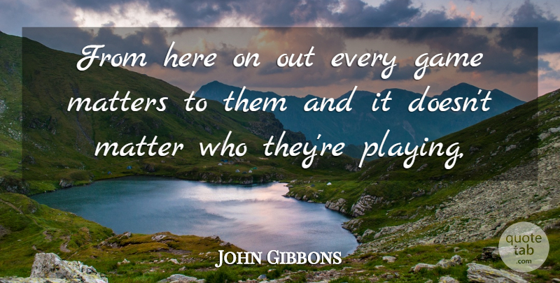 John Gibbons Quote About Game, Matters: From Here On Out Every...