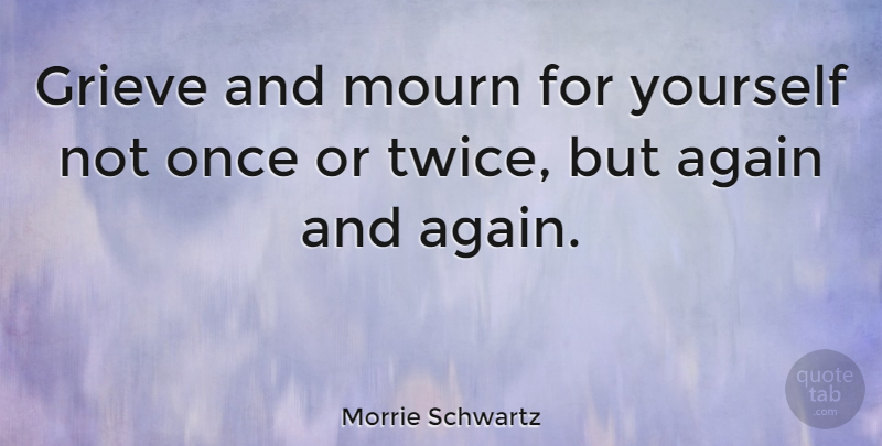 Morrie Schwartz Quote About Grieving, Mourn, Again And Again: Grieve And Mourn For Yourself...