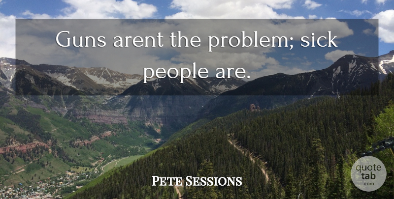 Pete Sessions Quote About Gun, Sick, People: Guns Arent The Problem Sick...