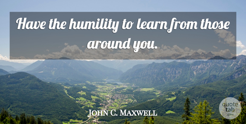 John C. Maxwell Quote About Leadership, Humility: Have The Humility To Learn...