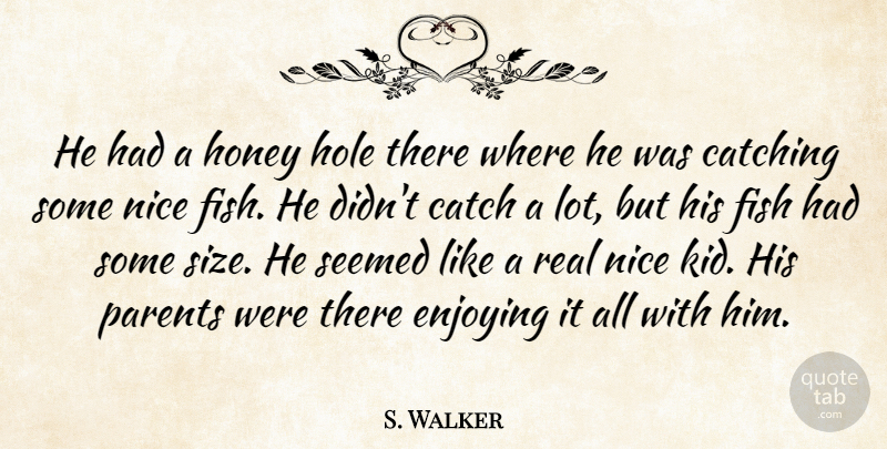S. Walker Quote About Catch, Catching, Enjoying, Fish, Hole: He Had A Honey Hole...