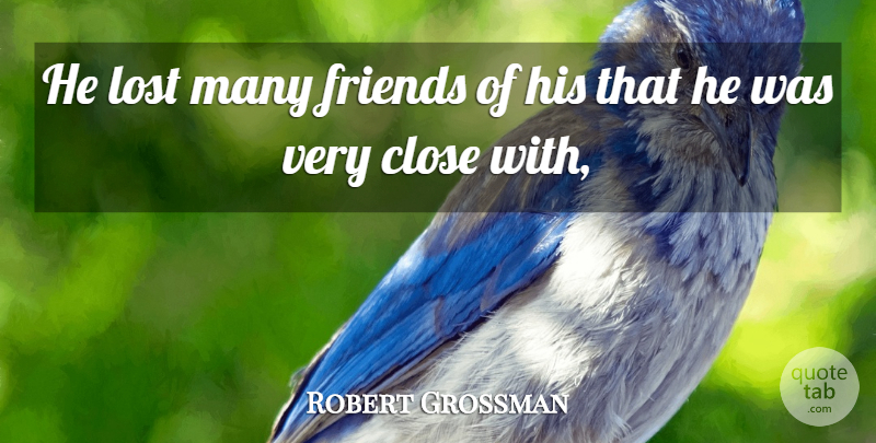Robert Grossman Quote About Close, Friends Or Friendship, Lost: He Lost Many Friends Of...