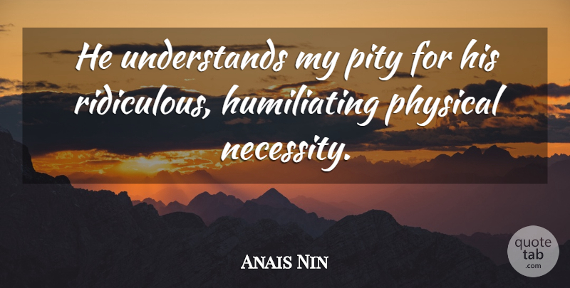 Anais Nin Quote About Ridiculous, Pity, Humiliating: He Understands My Pity For...