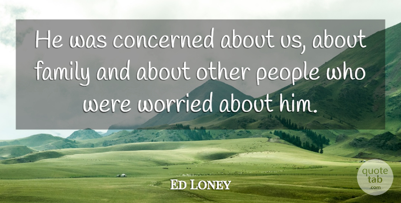 Ed Loney Quote About Concerned, Family, People, Worried: He Was Concerned About Us...