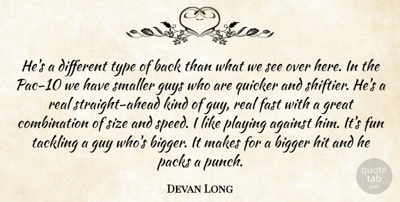 Devan Long Quote About Against, Bigger, Fast, Fun, Great: Hes A Different Type Of...