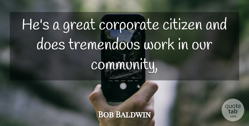Bob Baldwin Quote About Citizen, Corporate, Great, Tremendous, Work: Hes A Great Corporate Citizen...