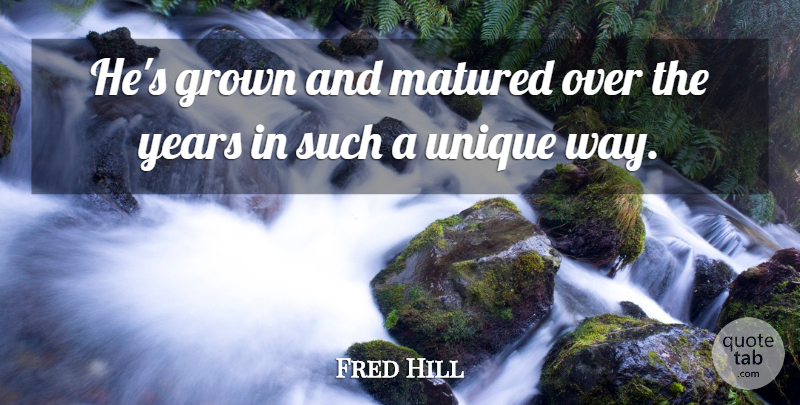 Fred Hill Quote About Grown, Matured, Unique: Hes Grown And Matured Over...