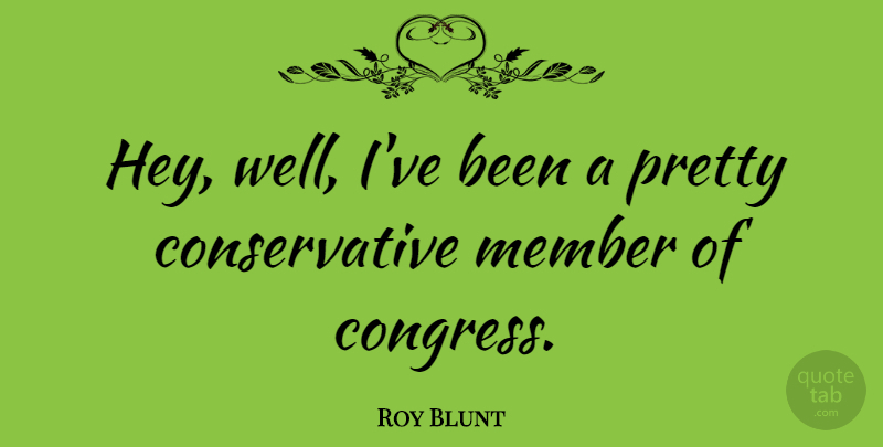 Roy Blunt Quote About Hey, Conservative, Congress: Hey Well Ive Been A...