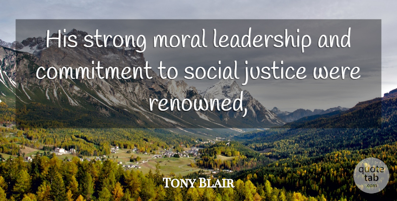 Tony Blair Quote About Commitment, Justice, Leadership, Moral, Social: His Strong Moral Leadership And...