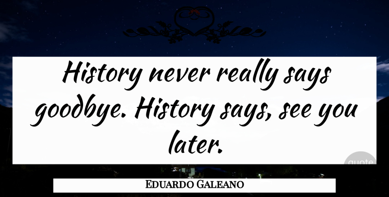 Eduardo Galeano Quote About Goodbye, Saying Goodbye: History Never Really Says Goodbye...
