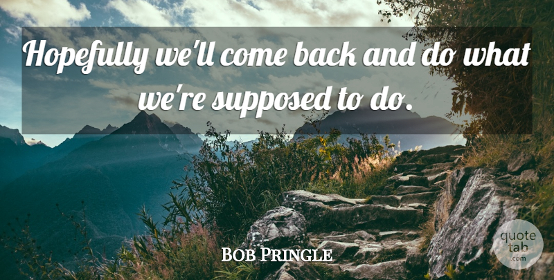 Bob Pringle Quote About Hopefully, Supposed: Hopefully Well Come Back And...