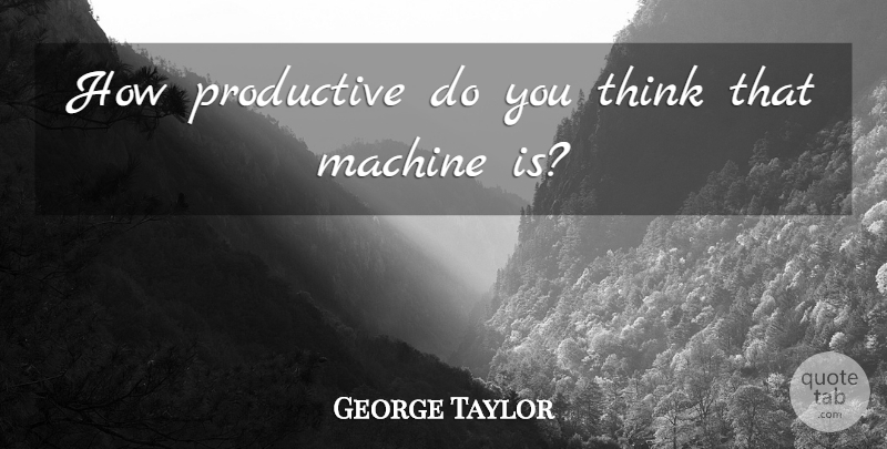 George Taylor Quote About Machine, Productive: How Productive Do You Think...