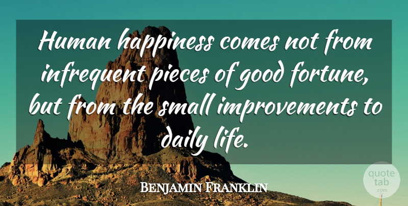Benjamin Franklin Quote About Pieces, Improvement, Daily Life: Human Happiness Comes Not From...