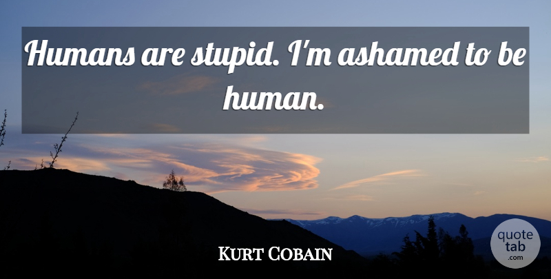 Kurt Cobain Quote About Stupid, Ashamed, Humans: Humans Are Stupid Im Ashamed...