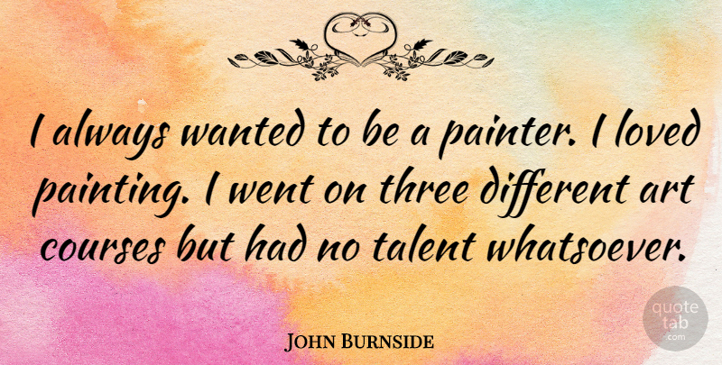 John Burnside Quote About Art, Courses, Loved, Three: I Always Wanted To Be...