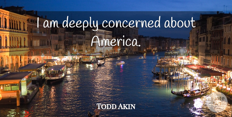 Todd Akin Quote About America, Concerned: I Am Deeply Concerned About...