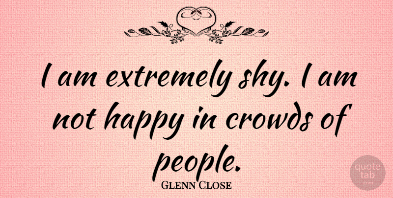 Glenn Close Quote About People, Crowds, Shy: I Am Extremely Shy I...