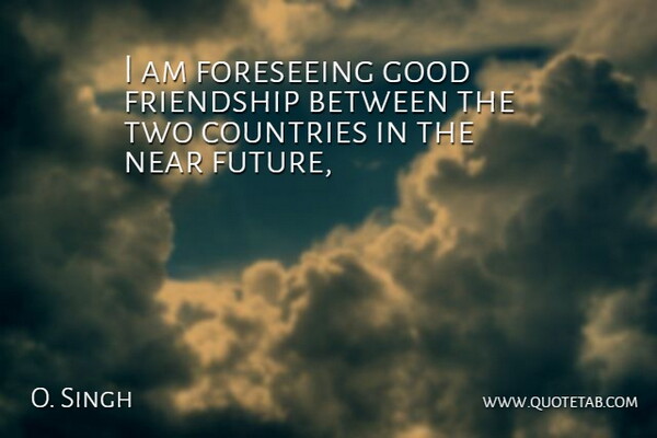 O. Singh Quote About Countries, Friendship, Good, Near: I Am Foreseeing Good Friendship...