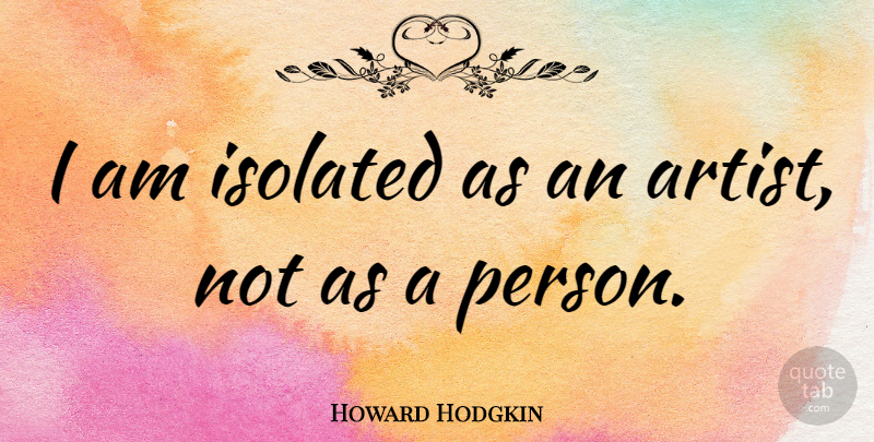 Howard Hodgkin Quote About Artist, Persons, Isolated: I Am Isolated As An...
