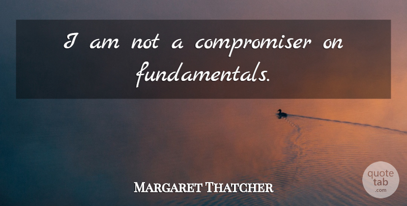 Margaret Thatcher Quote About Fundamentals: I Am Not A Compromiser...