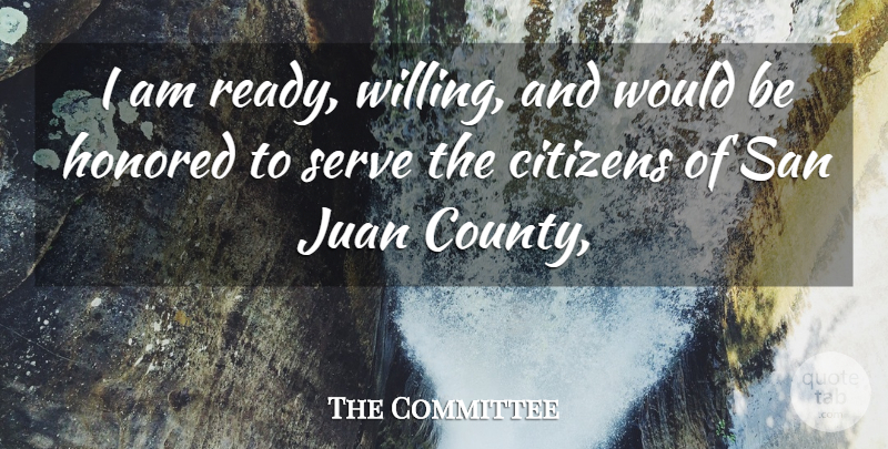 The Committee Quote About Citizens, Honored, Juan, San, Serve: I Am Ready Willing And...
