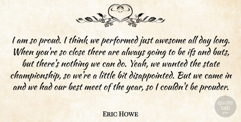 Eric Howe Quote About Awesome, Best, Bit, Came, Close: I Am So Proud I...