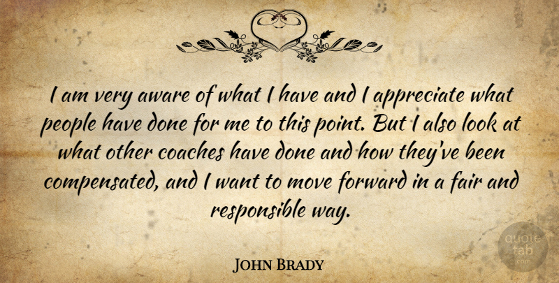 John Brady Quote About Appreciate, Aware, Coaches, Fair, Forward: I Am Very Aware Of...