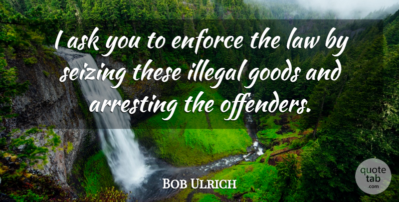 Bob Ulrich Quote About Arresting, Ask, Enforce, Goods, Illegal: I Ask You To Enforce...