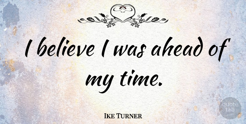 Ike Turner Quote About Believe, I Believe, My Time: I Believe I Was Ahead...