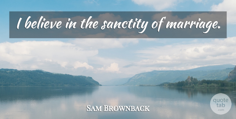 Sam Brownback Quote About Believe, Sanctity, I Believe: I Believe In The Sanctity...