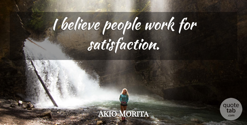 Akio Morita Quote About Believe, People, Satisfaction: I Believe People Work For...
