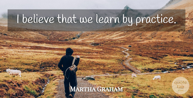 Martha Graham Quote About Believe, Practice, I Believe: I Believe That We Learn...